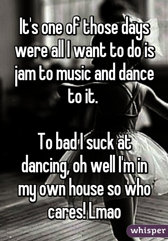 It's one of those days were all I want to do is jam to music and dance to it. 

To bad I suck at dancing, oh well I'm in my own house so who cares! Lmao