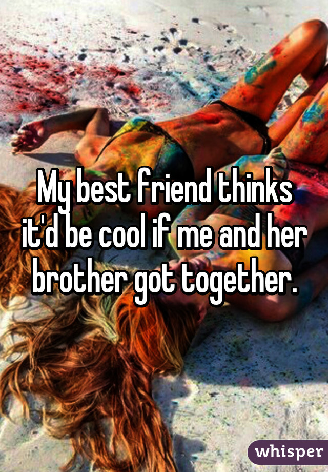 My best friend thinks it'd be cool if me and her brother got together.