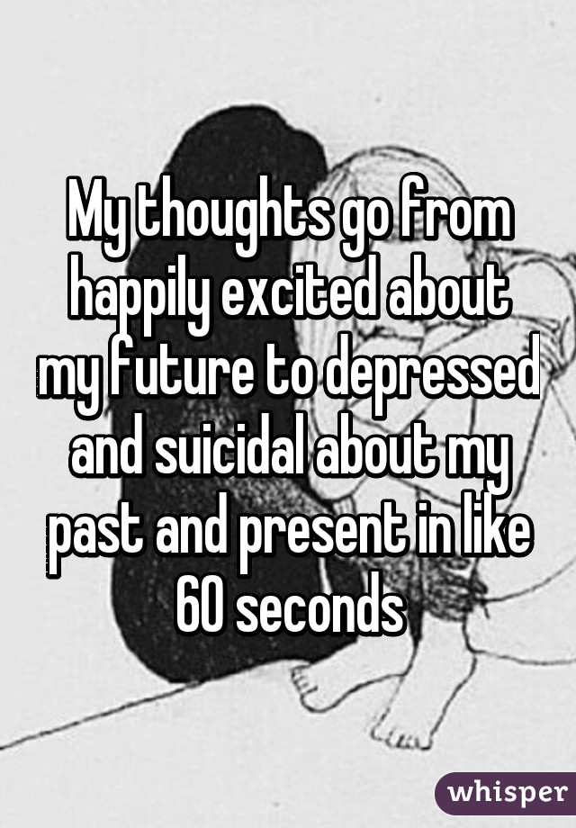 My thoughts go from happily excited about my future to depressed and suicidal about my past and present in like 60 seconds