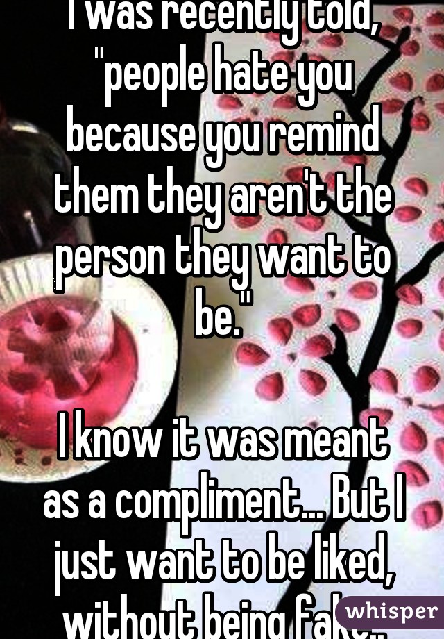 I was recently told, "people hate you because you remind them they aren't the person they want to be."

I know it was meant as a compliment... But I just want to be liked, without being fake..