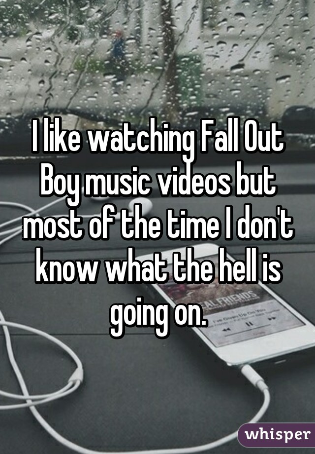 I like watching Fall Out Boy music videos but most of the time I don't know what the hell is going on.