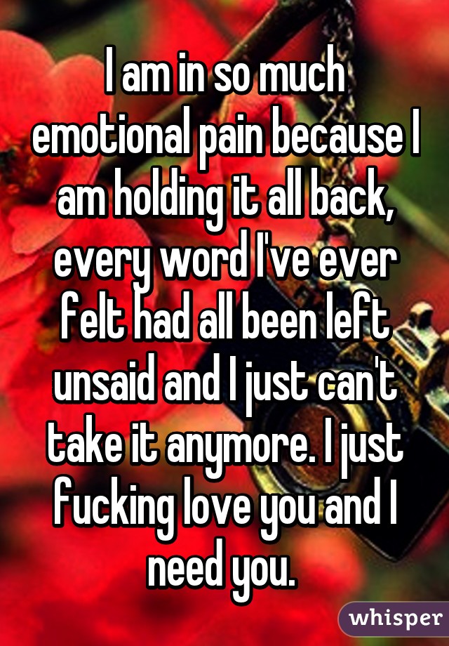 I am in so much emotional pain because I am holding it all back, every word I've ever felt had all been left unsaid and I just can't take it anymore. I just fucking love you and I need you. 