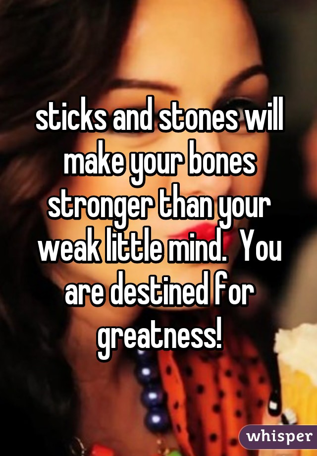 sticks and stones will make your bones stronger than your weak little mind.  You are destined for greatness!