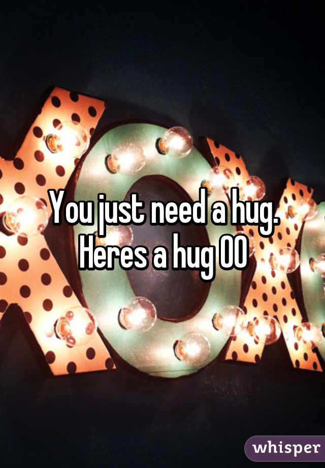 You just need a hug. Heres a hug OO