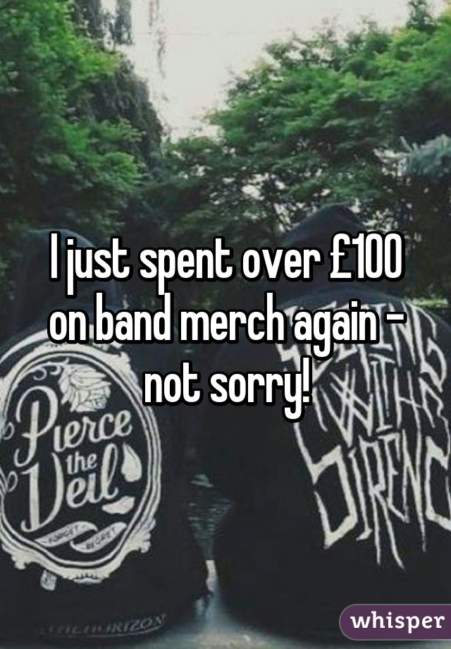 I just spent over £100 on band merch again - not sorry!