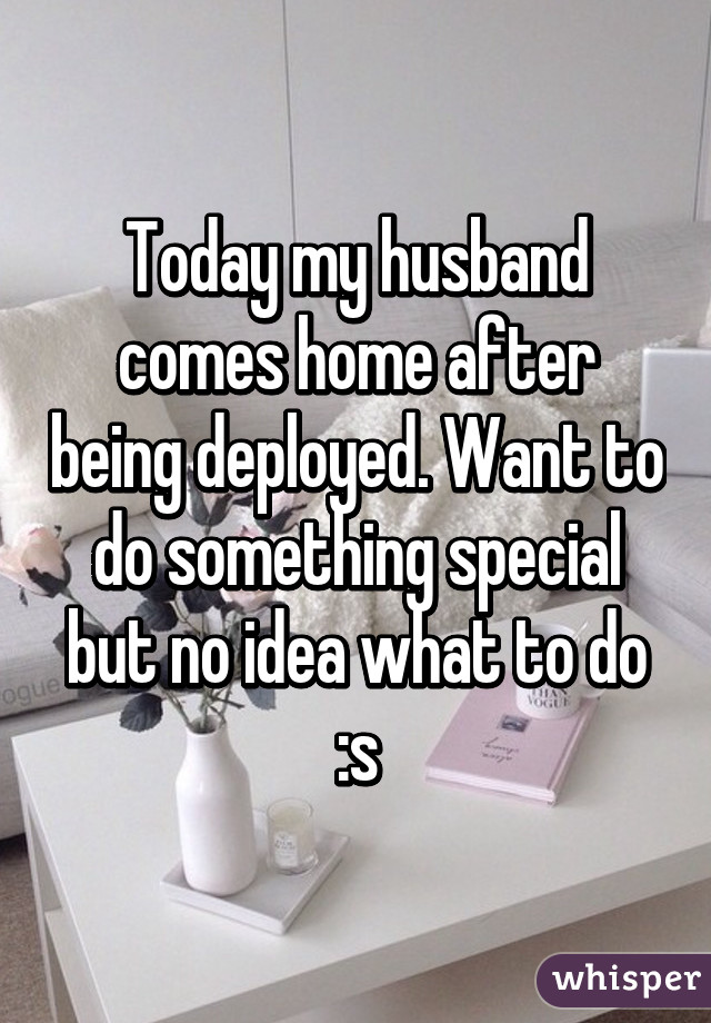 Today my husband comes home after being deployed. Want to do something special but no idea what to do :s