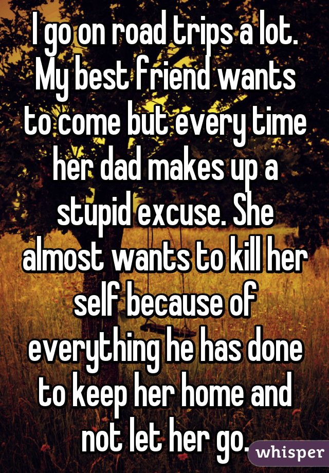 I go on road trips a lot. My best friend wants to come but every time her dad makes up a stupid excuse. She almost wants to kill her self because of everything he has done to keep her home and not let her go.