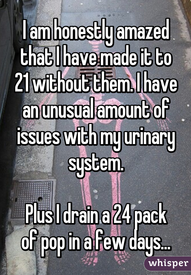 I am honestly amazed that I have made it to 21 without them. I have an unusual amount of issues with my urinary system.

Plus I drain a 24 pack of pop in a few days...