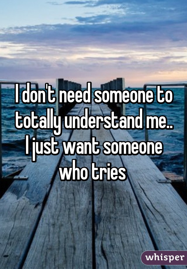 I don't need someone to totally understand me.. I just want someone who tries 