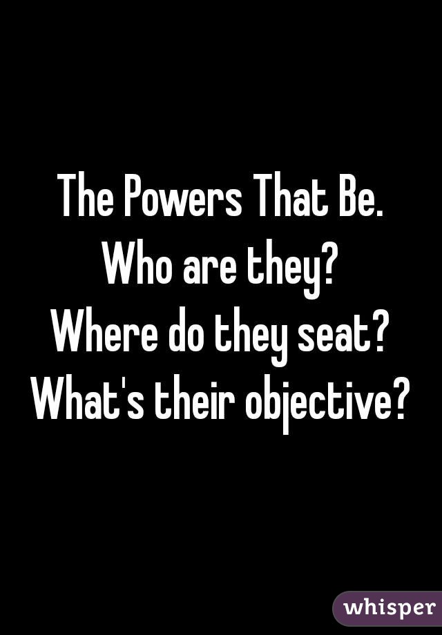 The Powers That Be.
Who are they?
Where do they seat?
What's their objective?