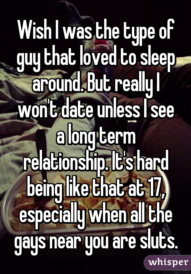 Wish I was the type of guy that loved to sleep around. But really I won't date unless I see a long term relationship. It's hard being like that at 17, especially when all the gays near you are sluts.