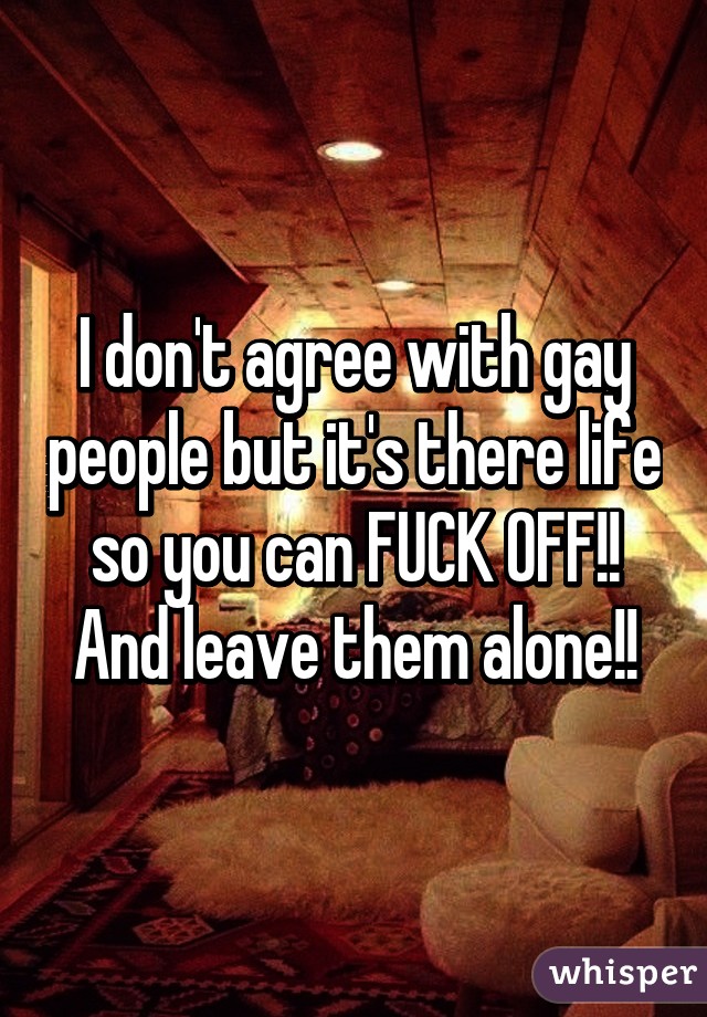 I don't agree with gay people but it's there life so you can FUCK OFF!! And leave them alone!!