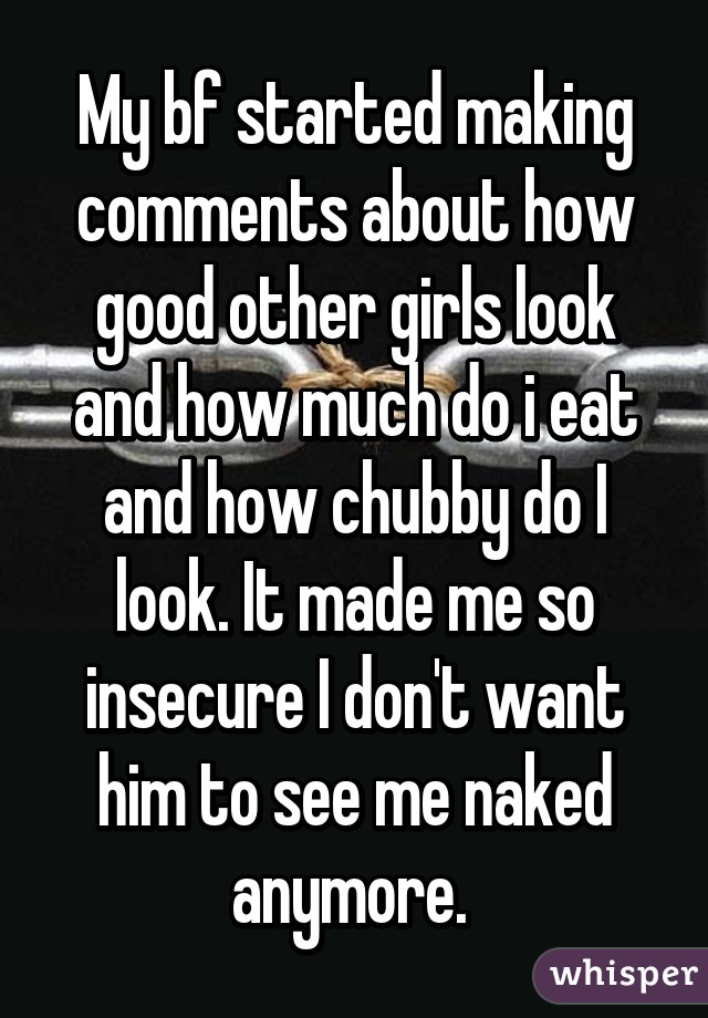 My bf started making comments about how good other girls look and how much do i eat and how chubby do I look. It made me so insecure I don't want him to see me naked anymore. 