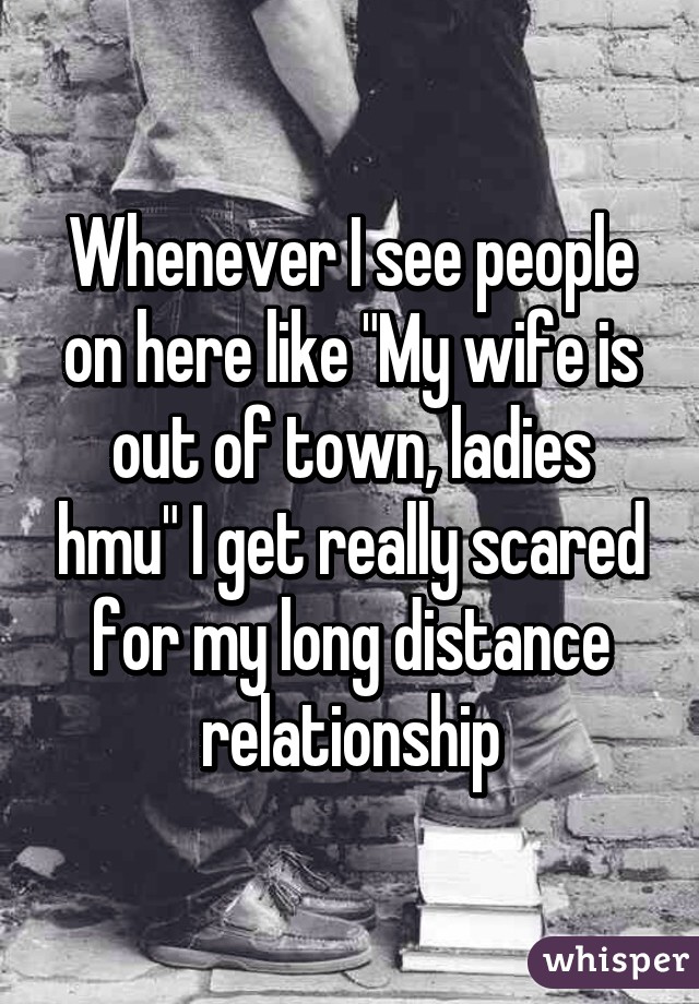 Whenever I see people on here like "My wife is out of town, ladies hmu" I get really scared for my long distance relationship