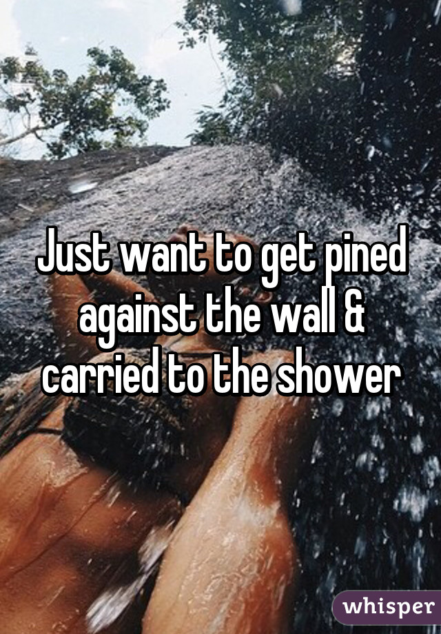 Just want to get pined against the wall & carried to the shower