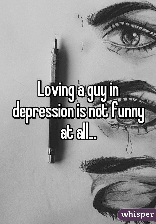 Loving a guy in depression is not funny at all...