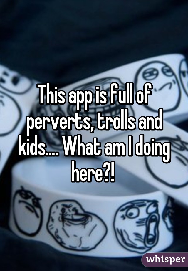 This app is full of perverts, trolls and kids.... What am I doing here?! 