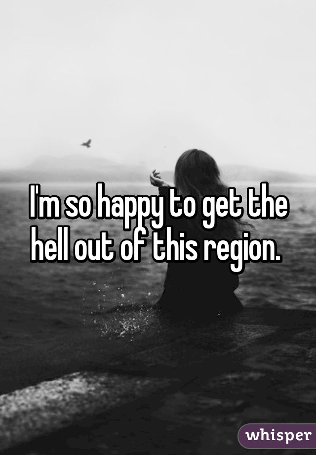 I'm so happy to get the hell out of this region. 