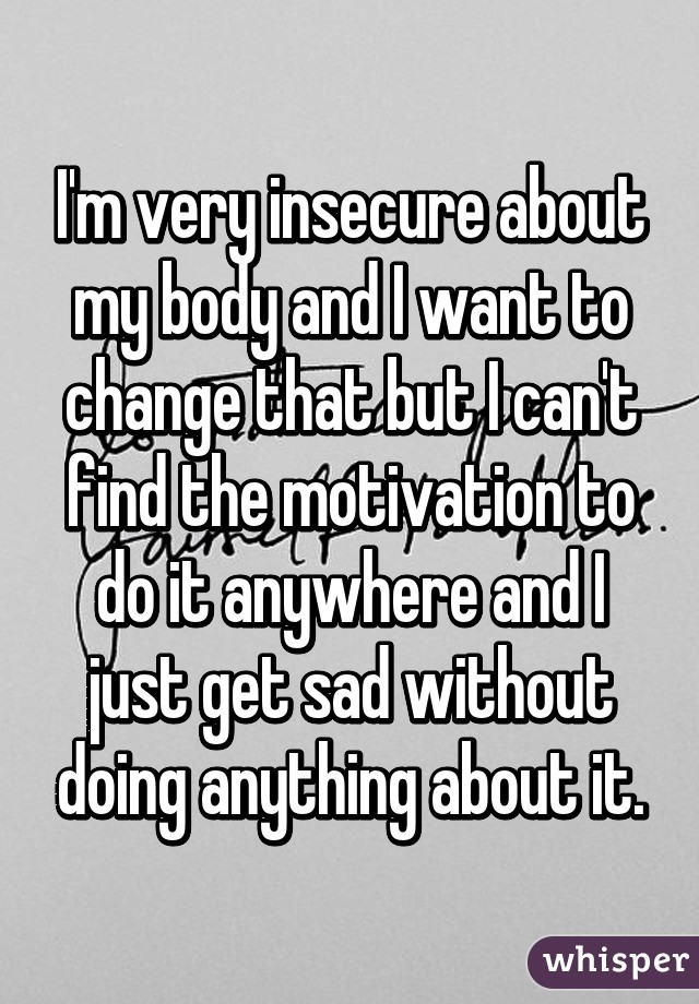 I'm very insecure about my body and I want to change that but I can't find the motivation to do it anywhere and I just get sad without doing anything about it.