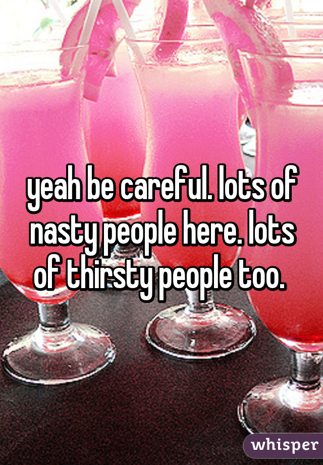 yeah be careful. lots of nasty people here. lots of thirsty people too. 