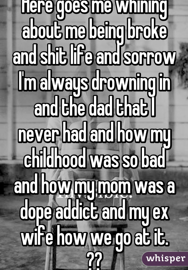 Here goes me whining about me being broke and shit life and sorrow I'm always drowning in and the dad that I never had and how my childhood was so bad and how my mom was a dope addict and my ex wife how we go at it. 😓😓