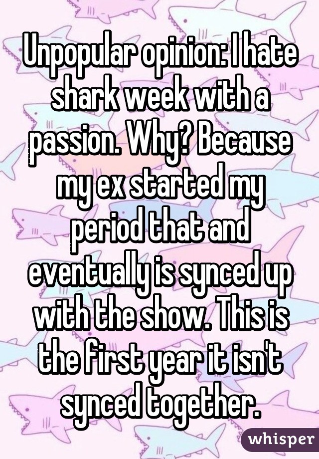 Unpopular opinion: I hate shark week with a passion. Why? Because my ex started my period that and eventually is synced up with the show. This is the first year it isn't synced together.