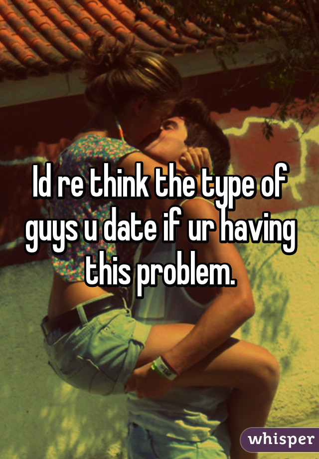 Id re think the type of guys u date if ur having this problem.