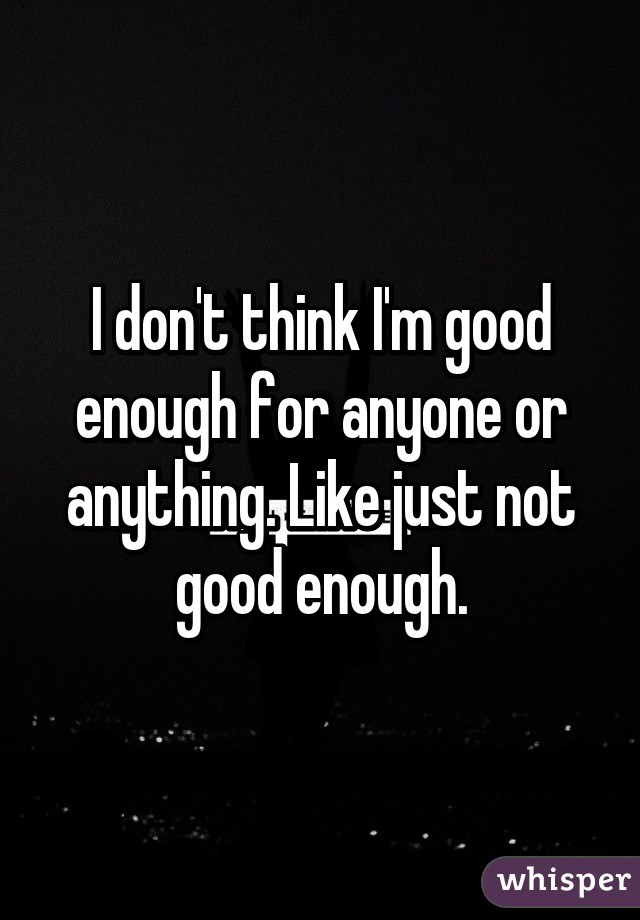 I don't think I'm good enough for anyone or anything. Like just not good enough.