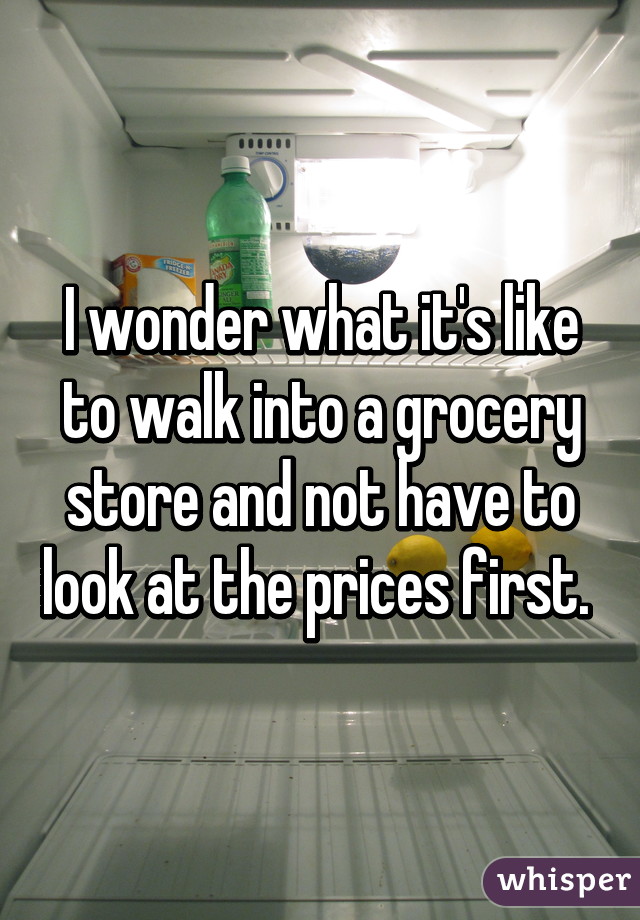 I wonder what it's like to walk into a grocery store and not have to look at the prices first. 