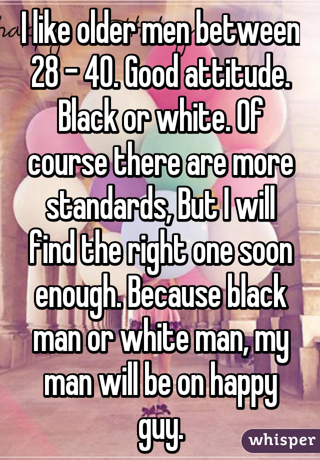 I like older men between 28 - 40. Good attitude. Black or white. Of course there are more standards, But I will find the right one soon enough. Because black man or white man, my man will be on happy guy.