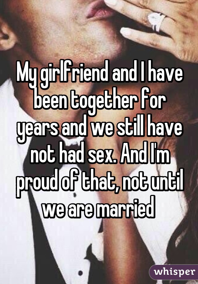 My girlfriend and I have been together for years and we still have not had sex. And I'm proud of that, not until we are married 