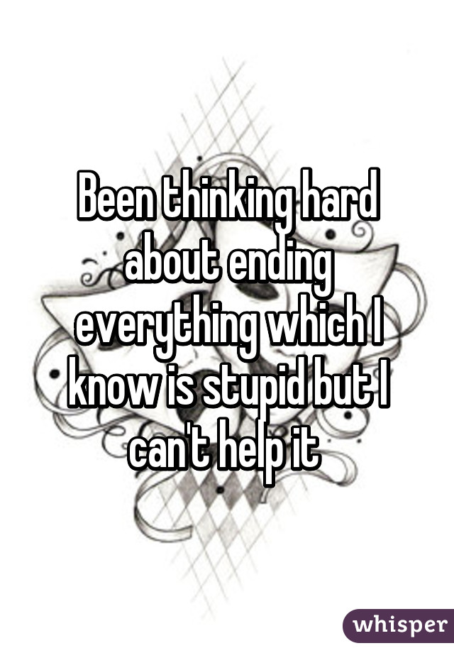 Been thinking hard about ending everything which I know is stupid but I can't help it 