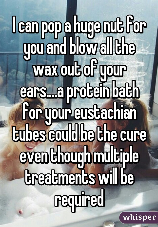I can pop a huge nut for you and blow all the wax out of your ears....a protein bath for your eustachian tubes could be the cure even though multiple treatments will be required