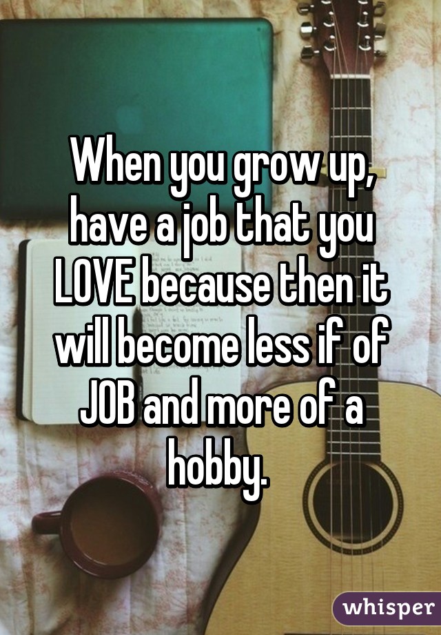 When you grow up, have a job that you LOVE because then it will become less if of JOB and more of a hobby. 