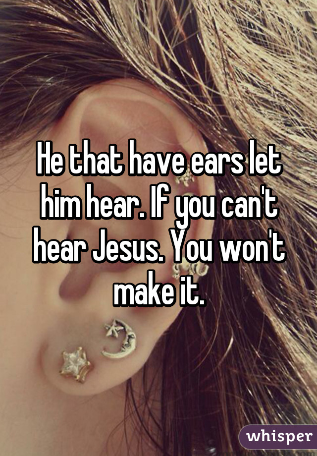 He that have ears let him hear. If you can't hear Jesus. You won't make it.