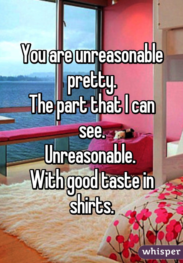 You are unreasonable pretty.
The part that I can see.
Unreasonable. 
With good taste in shirts.