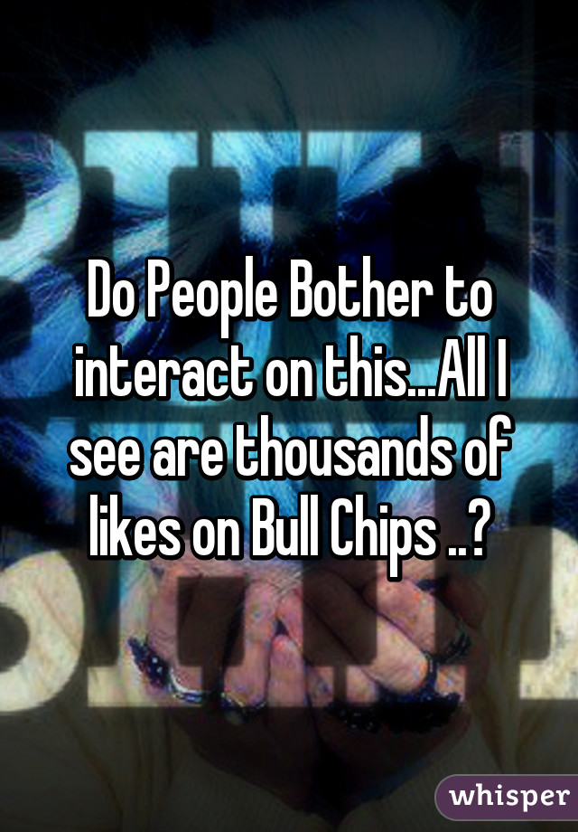 Do People Bother to interact on this...All I see are thousands of likes on Bull Chips ..💋