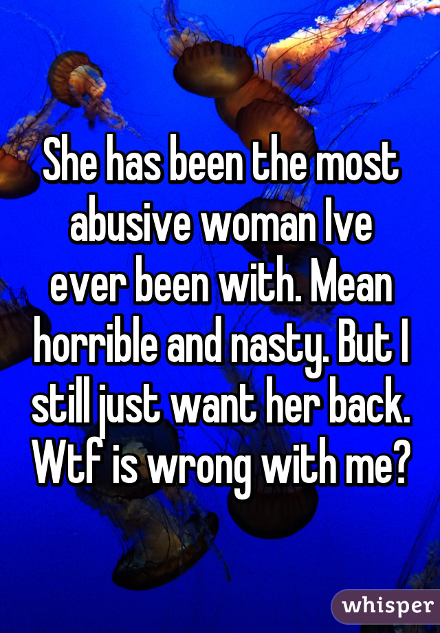 She has been the most abusive woman Ive ever been with. Mean horrible and nasty. But I still just want her back. Wtf is wrong with me?