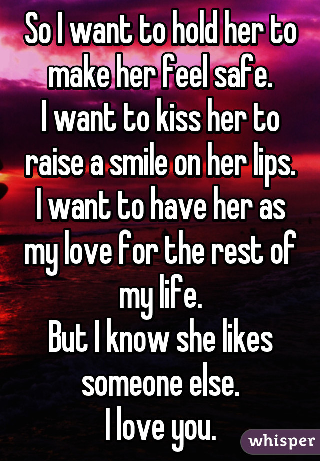 So I want to hold her to make her feel safe.
I want to kiss her to raise a smile on her lips.
I want to have her as my love for the rest of my life.
But I know she likes someone else.
I love you.