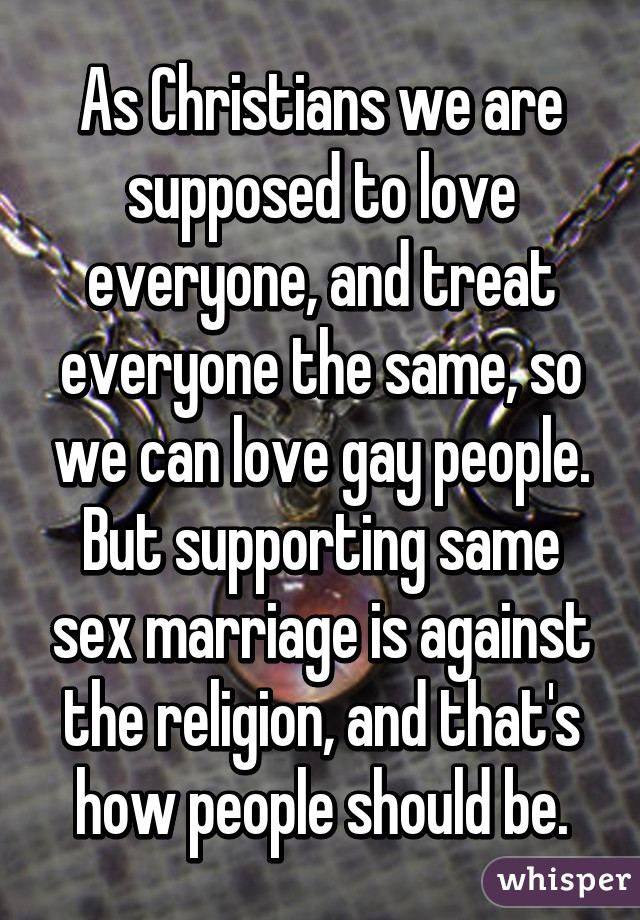 As Christians we are supposed to love everyone, and treat everyone the same, so we can love gay people. But supporting same sex marriage is against the religion, and that's how people should be.