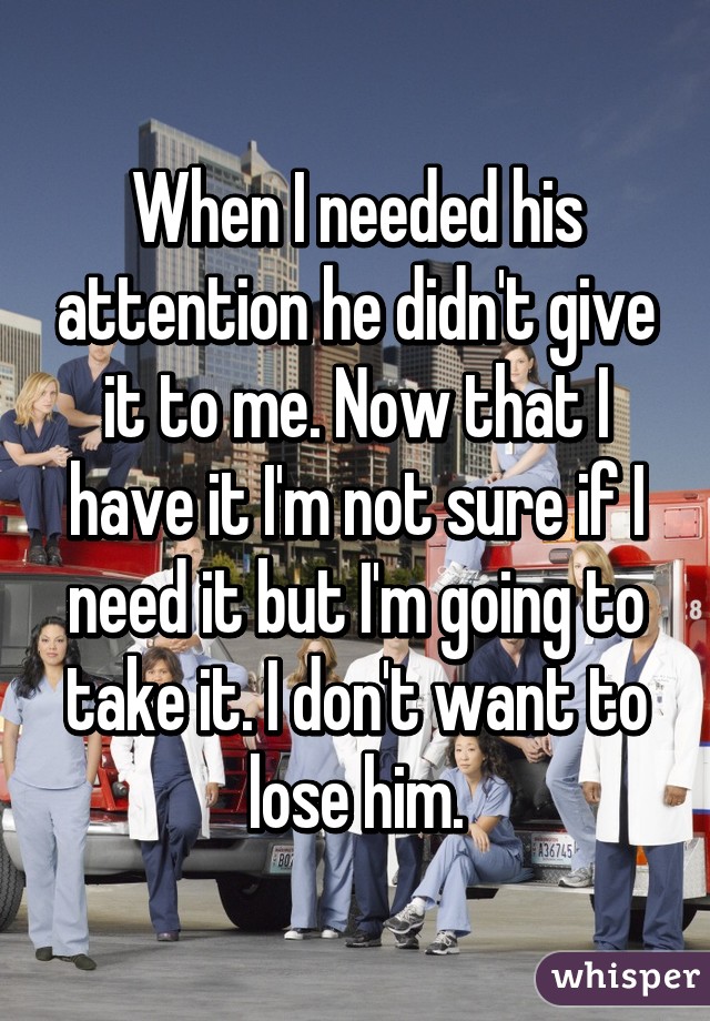 When I needed his attention he didn't give it to me. Now that I have it I'm not sure if I need it but I'm going to take it. I don't want to lose him.