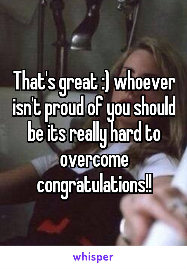 That's great :) whoever isn't proud of you should be its really hard to overcome congratulations!!