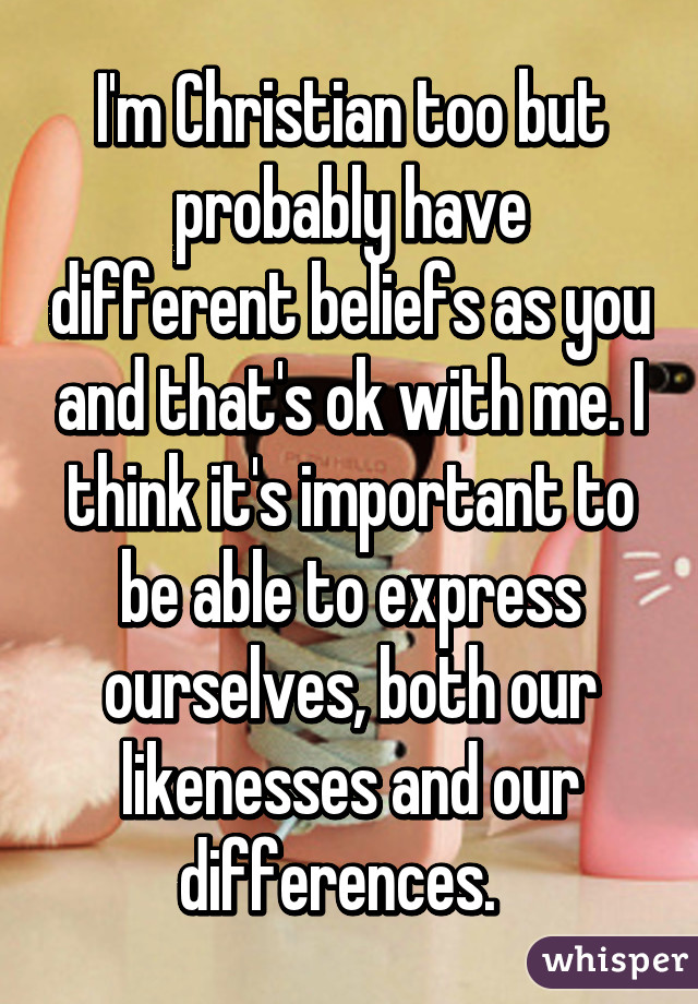 I'm Christian too but probably have different beliefs as you and that's ok with me. I think it's important to be able to express ourselves, both our likenesses and our differences.  