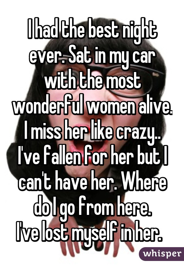 I had the best night ever. Sat in my car with the most wonderful women alive. I miss her like crazy.. I've fallen for her but I can't have her. Where do I go from here.
I've lost myself in her.  