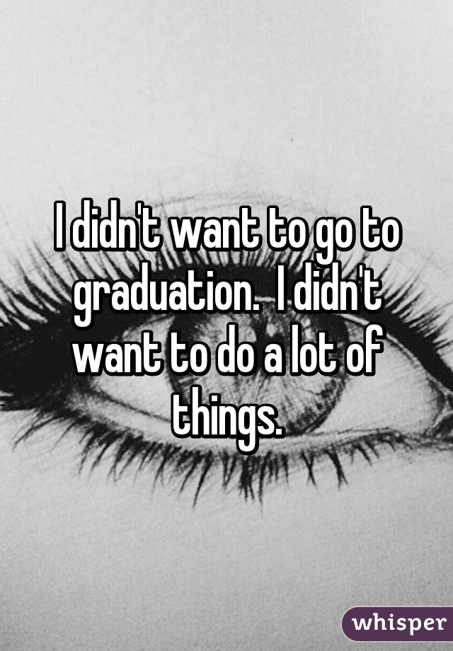 I didn't want to go to graduation.  I didn't want to do a lot of things.