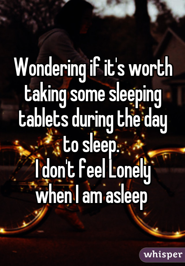 Wondering if it's worth taking some sleeping tablets during the day to sleep. 
I don't feel Lonely when I am asleep 