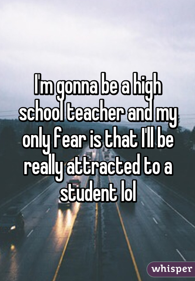 I'm gonna be a high school teacher and my only fear is that I'll be really attracted to a student lol