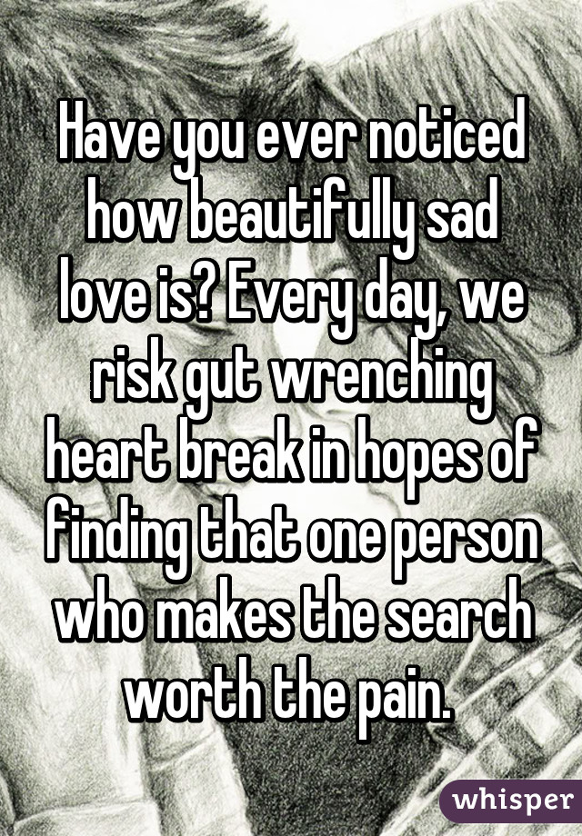 Have you ever noticed how beautifully sad love is? Every day, we risk gut wrenching heart break in hopes of finding that one person who makes the search worth the pain. 