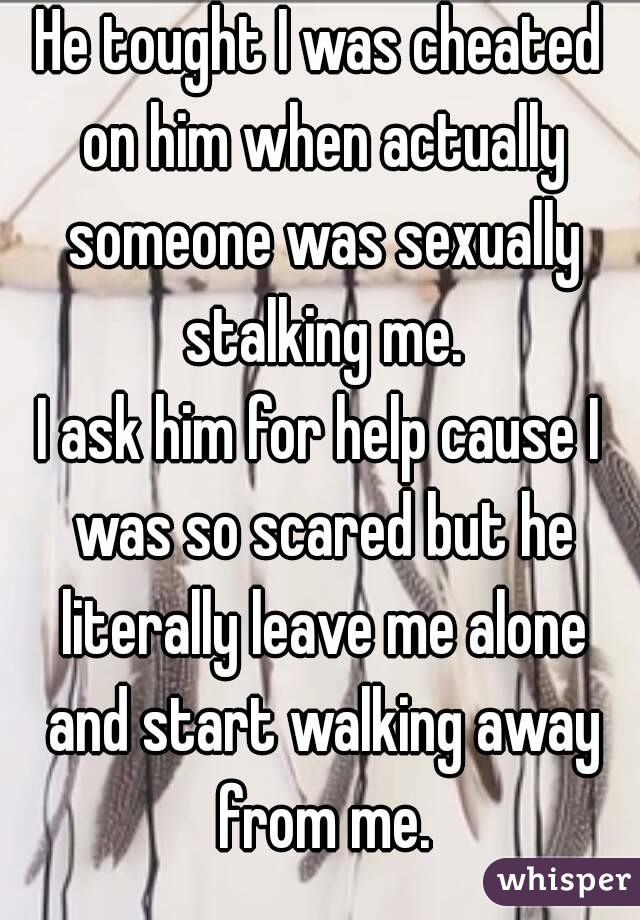 He tought I was cheated on him when actually someone was sexually stalking me.
I ask him for help cause I was so scared but he literally leave me alone and start walking away from me.