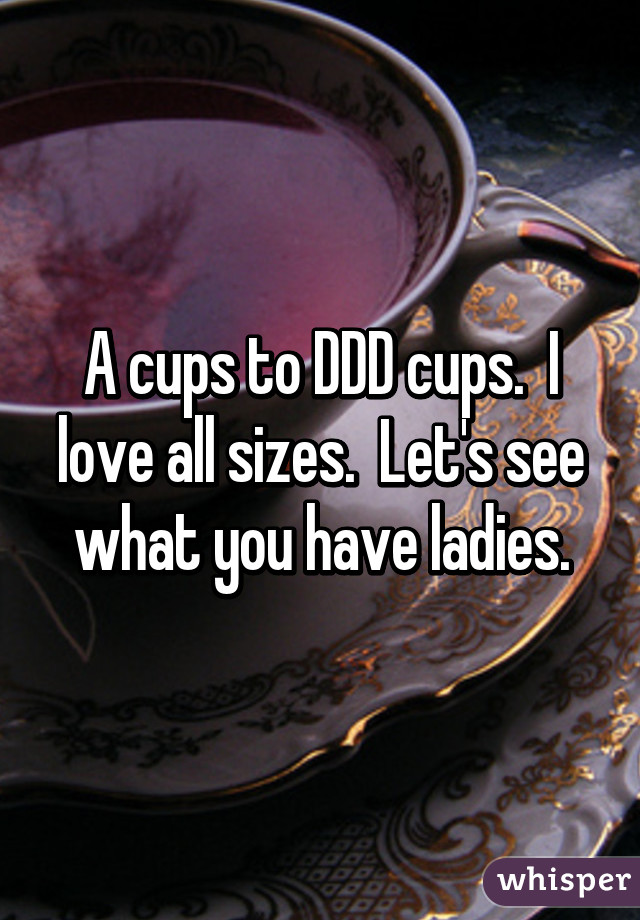 A cups to DDD cups.  I love all sizes.  Let's see what you have ladies.